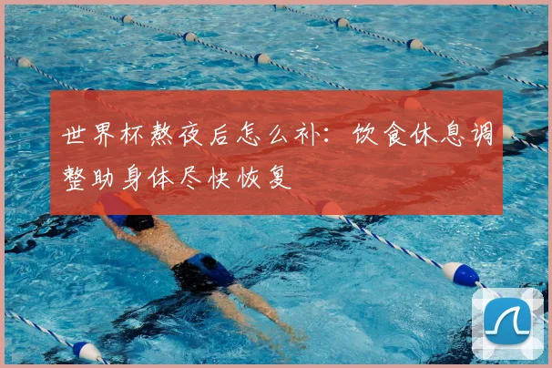 世界杯熬夜后怎么补：饮食休息调整助身体尽快恢复