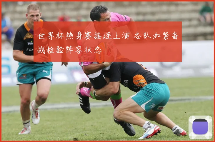 世界杯热身赛接连上演 各队加紧备战检验阵容状态