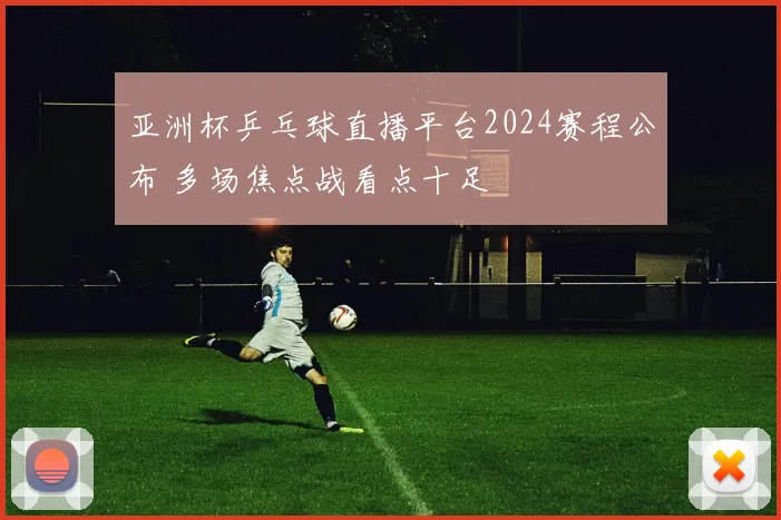 亚洲杯乒乓球直播平台2024赛程公布 多场焦点战看点十足