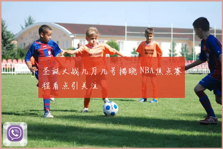 圣诞大战几月几号揭晓 NBA焦点赛程看点引关注