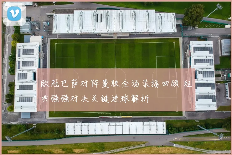 欧冠巴萨对阵曼联全场录播回顾 经典强强对决关键进球解析