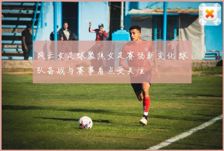 风云女足球聚焦女足赛场新变化 球队备战与赛事看点受关注