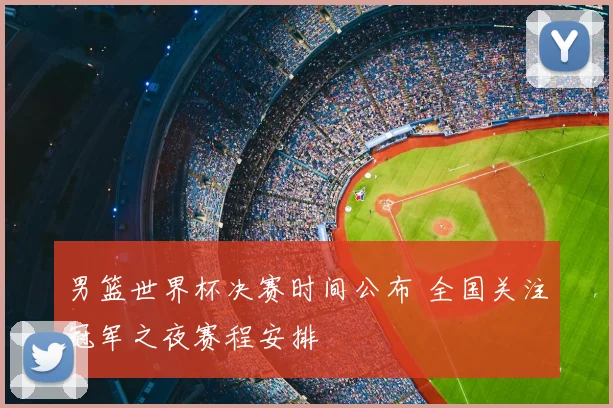 男篮世界杯决赛时间公布 全国关注冠军之夜赛程安排
