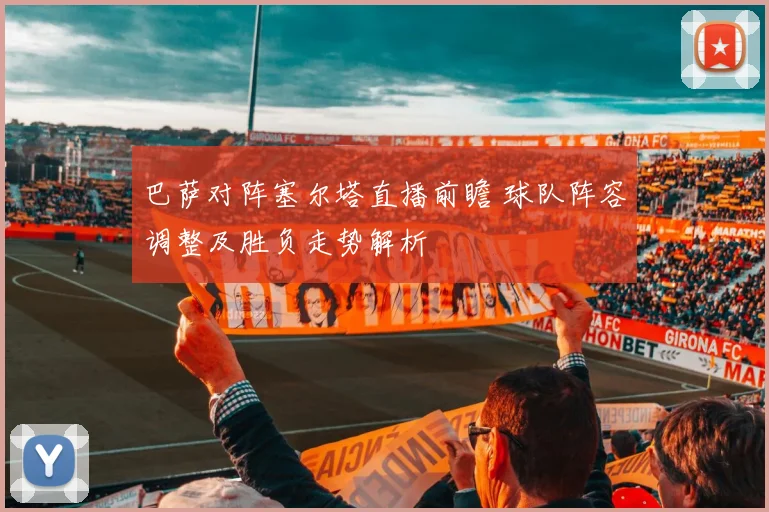 巴萨对阵塞尔塔直播前瞻 球队阵容调整及胜负走势解析