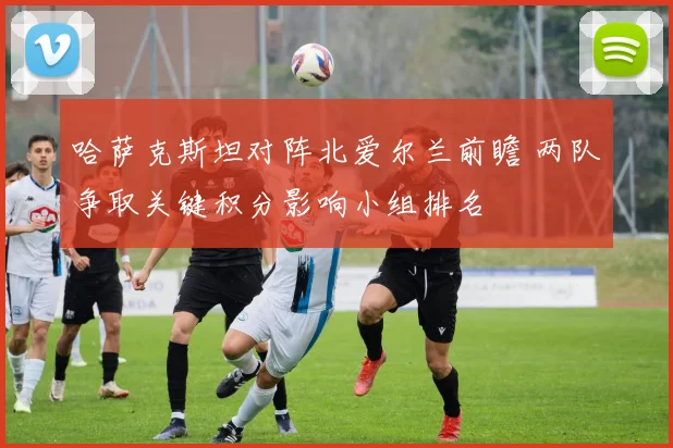 哈萨克斯坦对阵北爱尔兰前瞻 两队争取关键积分影响小组排名
