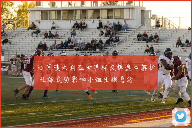 法国澳大利亚世界杯交锋盘口解析 让球走势影响小组出线悬念