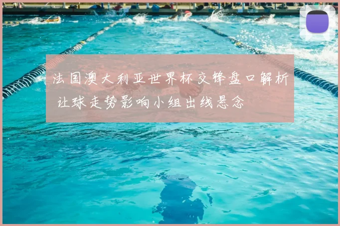 法国澳大利亚世界杯交锋盘口解析 让球走势影响小组出线悬念