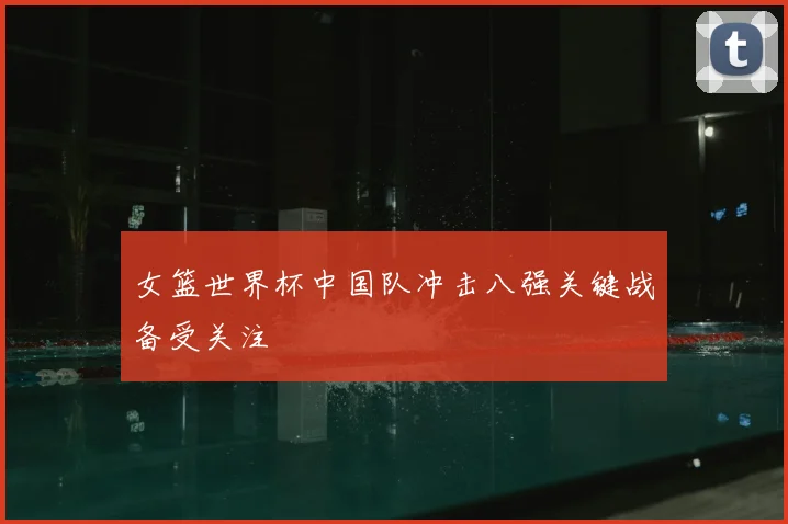 女篮世界杯中国队冲击八强关键战备受关注