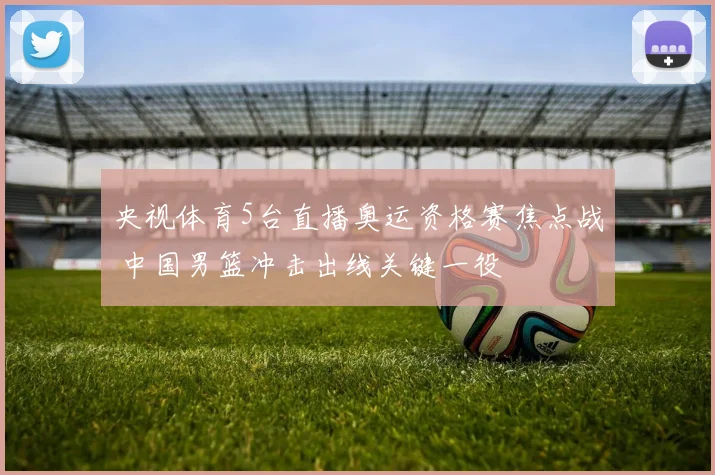 央视体育5台直播奥运资格赛焦点战 中国男篮冲击出线关键一役