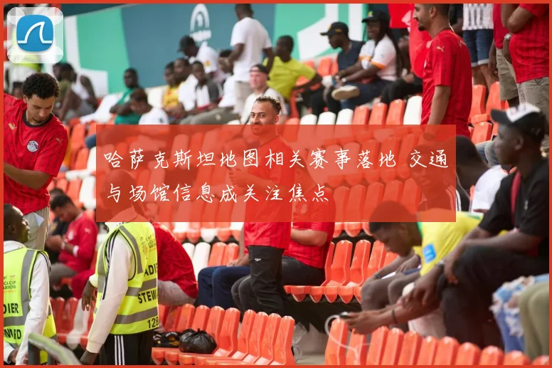 哈萨克斯坦地图相关赛事落地 交通与场馆信息成关注焦点