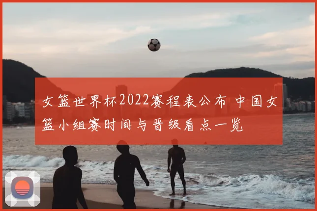 女篮世界杯2022赛程表公布 中国女篮小组赛时间与晋级看点一览