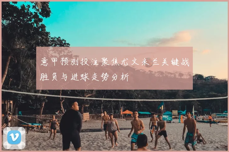 意甲预测投注聚焦尤文米兰关键战胜负与进球走势分析