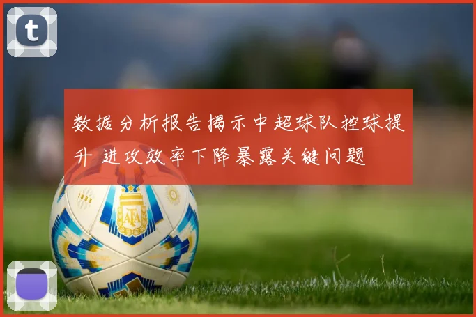 数据分析报告揭示中超球队控球提升 进攻效率下降暴露关键问题