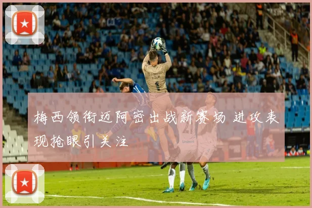 梅西领衔迈阿密出战新赛场 进攻表现抢眼引关注