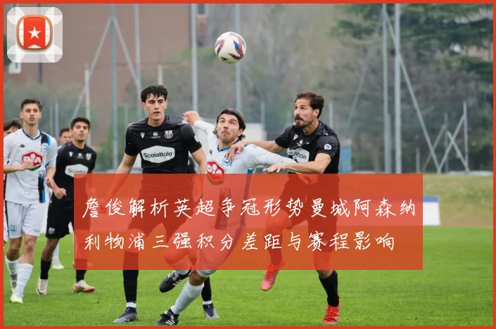 詹俊解析英超争冠形势曼城阿森纳利物浦三强积分差距与赛程影响